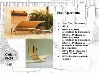 Poul Kjaerholm Oster Vra, Dinamarca *1929 Escola das Artes Decorativas de Copenhaga 1952/56 – Professor na Escola das Artes Decorativas de Copenhaga 1955/76 – Professor na Academia Real das Artes de Copenhaga 1957 e 1960 – Recebeu o prémio Grand Prix 1958 – Recebeu o prémio Lunning Cadeira PK24 1965 