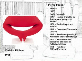 Pierre Paulin França *1927 Ecole Camondo 1954 – Iniciou trabalho de design para a empresa Thonet 1958 – Trabalho para a Artifort 1968 – Decorou o Museu do Louvre 1969 – Recebeu o prémio do American Industrial Design 1971 – RRedecorou os aposentos privados do Palácio do Eliseu 1975 – Funda a ADSA+Partners Cadeira Ribbon 1965 