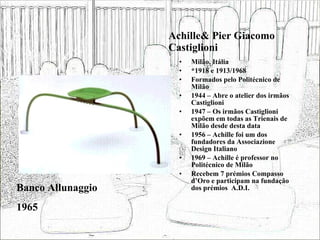 Achille& Pier Giacomo Castiglioni Milão, Itália *1918 e 1913/1968 Formados pelo Politécnico de Milão 1944 – Abre o atelier dos irmãos Castiglioni 1947 – Os irmãos Castiglioni expõem em todas as Trienais de Milão desde desta data 1956 – Achille foi um dos fundadores da Associazione Design Italiano 1969 – Achille é professor no Politécnico de Milão Recebem 7 prémios Compasso d’Oro e participam na fundação dos prémios  A.D.I. Banco Allunaggio 1965 