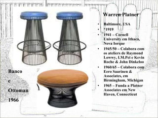 Warren Platner Baltimore, USA *1919 1941 – Cornell University em Ithaca, Nova Iorque 1945/50 – Colabora com os ateliers de Raymond Lowwy, I.M.Pei e Kevin Roche & John Dinkeloo 1960/65 – Colabora com Eero Saarinen & Associates, em Birmingham, Michigan 1965 – Funda a Platner Associates em New Haven, Connecticut Banco e Ottoman 1966 