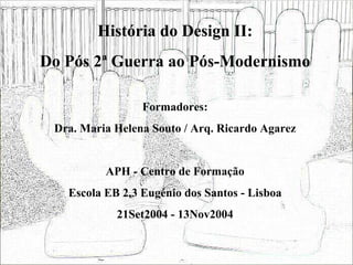 História do Design II: Do Pós 2ª Guerra ao Pós-Modernismo Formadores: Dra. Maria Helena Souto / Arq. Ricardo Agarez APH - Centro de Formação Escola EB 2,3 Eugénio dos Santos - Lisboa 21Set2004 - 13Nov2004 
