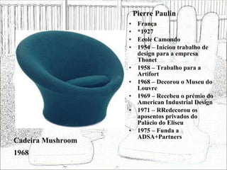 Pierre Paulin França *1927 Ecole Camondo 1954 – Iniciou trabalho de design para a empresa Thonet 1958 – Trabalho para a Artifort 1968 – Decorou o Museu do Louvre 1969 – Recebeu o prémio do American Industrial Design 1971 – RRedecorou os aposentos privados do Palácio do Eliseu 1975 – Funda a ADSA+Partners Cadeira Mushroom 1968 