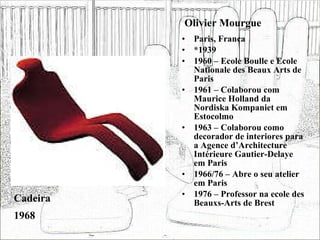 Olivier Mourgue Paris, França *1939 1960 – Ecole Boulle e Ecole Nationale des Beaux Arts de Paris 1961 – Colaborou com Maurice Holland da Nordiska Kompaniet em Estocolmo 1963 – Colaborou como decorador de interiores para a Agence d’Architecture Intérieure Gautier-Delaye em Paris 1966/76 – Abre o seu atelier em Paris 1976 – Professor na ecole des Beauxs-Arts de Brest Cadeira  1968 