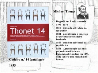 Michael Thonet Boppard am Rhein - Áustria 1796 - 1871 1819 - início da actividade do seu atelier 1842 - patente para o processo de curvatura de madeira laminada 1849 - início da actividade da sua fábrica 1851 - Apresentação das suas peças de mobiliário na Exposição de Londres em 1851, onde venceu uma medalha de bronze. Cadeira n.º 14 (catálogo) 1855 