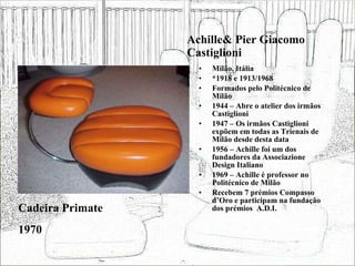 Achille& Pier Giacomo Castiglioni Milão, Itália *1918 e 1913/1968 Formados pelo Politécnico de Milão 1944 – Abre o atelier dos irmãos Castiglioni 1947 – Os irmãos Castiglioni expõem em todas as Trienais de Milão desde desta data 1956 – Achille foi um dos fundadores da Associazione Design Italiano 1969 – Achille é professor no Politécnico de Milão Recebem 7 prémios Compasso d’Oro e participam na fundação dos prémios  A.D.I. Cadeira Primate 1970 