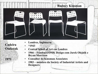 Rodney Kinsman Londres, Inglaterra *1943 Central Scholl of Art em Londres 1966 – Fundou o OMK Design com Jurek Olejnik e Bryan Morrison Consultor da Kinsman Associates 1983 – membro da Society of Industrial Artists and Designers  Cadeira Omkstak 1971 