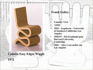 Frank Gehry Canadá / USA *1929 1954 - Arquitecto – University of Southern Califórnia, Los Angeles 1956/57 – Pós-Graduado pela Harvard University, Cambridge 1962 – Abre o seu atelier em Los Angeles Cadeira Easy Edges Wiggle 1972 