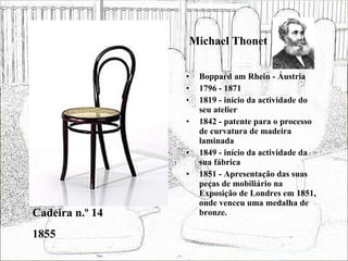 Michael Thonet Boppard am Rhein - Áustria 1796 - 1871 1819 - início da actividade do seu atelier 1842 - patente para o processo de curvatura de madeira laminada 1849 - início da actividade da sua fábrica 1851 - Apresentação das suas peças de mobiliário na Exposição de Londres em 1851, onde venceu uma medalha de bronze. Cadeira n.º 14 1855 