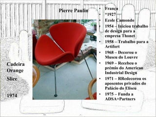 Pierre Paulin França *1927 Ecole Camondo 1954 – Iniciou trabalho de design para a empresa Thonet 1958 – Trabalho para a Artifort 1968 – Decorou o Museu do Louvre 1969 – Recebeu o prémio do American Industrial Design 1971 – RRedecorou os aposentos privados do Palácio do Eliseu 1975 – Funda a ADSA+Partners Cadeira Orange Slice 1974 