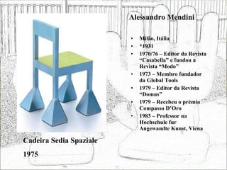 Alessandro Mendini Milão, Itália *1931 1970/76 – Editor da Revista “Casabella” e fundou a Revista “Modo” 1973 – Membro fundador da Global Tools 1979 – Editor da Revista “Domus” 1979 – Recebeu o prémio Compasso D’Oro 1983 – Professor na Hochschule fur Angewandte Kunst, Viena Cadeira Sedia Spaziale 1975 