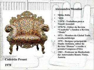 Alessandro Mendini Milão, Itália *1931 ?/1970 - Trabalhou para a Nizzoli Associati 1970/76 - Editor da Revista “Casabella” e fundou a Revista “Modo” 1973 – Membro da Global Tools, escola antidesign 1979 – Designer principal do Studio Alchimia, editor da Revista “Domus” e recebe o prémio Compasso d’Oro 1983 – Professor no Hochschule fur Antewandre Kunst, Viena, Áustria Cadeirão Proust 1978 