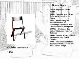 Borek Sípek Praga, República Checa *1949 1968 – Designer pela Escola de Artes Decorativas de Praga 1977 – Arquitecto pela Kunstakademie de Hamburgo e Filosofia pela Universidade de Estugarda 1977/83 – Professor das Universidades de Hanover e de Essen 1984 – Fundou a Alterego em Amsterdão com David Palterer 1990 – Professor convidado de arquitectura na Academia das Artes de Praga Cadeira Anebotak 1980 