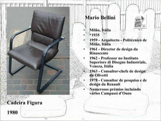 Mario Bellini Milão, Itália *1935 1959 - Arquitecto - Politécnico de Milão, Itália 1961 - Director de design da Rinascente 1962 - Professor no Instituto Superiore di Disegno Industriale, Veneza, Itália 1963 - Consultor-chefe de design da Olivetti 1978 - Consultor de pesquisa e de design da Renault Numerosos prémios incluindo vários Campassi d’Ouro Cadeira Figura 1980 