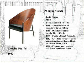 Philippe Starck Paris, França *1949 Ecole Nissin de Camondo 1965 – Vence concurso de mobiliário de La Villette 1969 – Director de arte do estúdio Pierre Cardin 1979 – Funda a Starck Products 1982 – Escolhido para decorar os aposentos privados do presidente no Palácio Eliseu, Paris 1986 – Professor convidado da Academia Domus em Milão Cadeira Pratfall 1982 