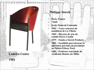 Philippe Starck Paris, França *1949 Ecole Nissin de Camondo 1965 – Vence concurso de mobiliário de La Villette 1969 – Director de arte do estúdio Pierre Cardin 1979 – Funda a Starck Products 1982 – Escolhido para decorar os aposentos privados do presidente no Palácio Eliseu, Paris 1986 – Professor convidado da Academia Domus em Milão Cadeira Costes 1982 