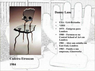 Danny Lane USA / Grã-Bretanha *1955 1975 – Emigrou para Londres 1980 – Formou-se na Central School of Art em Londres 1981 – Abre um estúdio em East End, Londres 1983 – Funda a sua empresas, Glassworks Cadeira Etruscan 1984 