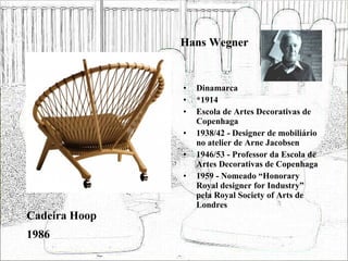 Hans Wegner Dinamarca *1914 Escola de Artes Decorativas de Copenhaga 1938/42 - Designer de mobiliário no atelier de Arne Jacobsen 1946/53 - Professor da Escola de Artes Decorativas de Copenhaga 1959 - Nomeado “Honorary Royal designer for Industry” pela Royal Society of Arts de Londres  Cadeira Hoop 1986 