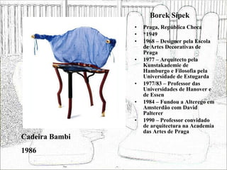 Borek Sípek Praga, República Checa *1949 1968 – Designer pela Escola de Artes Decorativas de Praga 1977 – Arquitecto pela Kunstakademie de Hamburgo e Filosofia pela Universidade de Estugarda 1977/83 – Professor das Universidades de Hanover e de Essen 1984 – Fundou a Alterego em Amsterdão com David Palterer 1990 – Professor convidado de arquitectura na Academia das Artes de Praga Cadeira Bambi 1986 