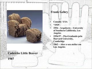Frank Gehry Canadá / USA *1929 1954 - Arquitecto – University of Southern Califórnia, Los Angeles 1956/57 – Pós-Graduado pela Harvard University, Cambridge 1962 – Abre o seu atelier em Los Angeles Cadeirão Little Beaver 1987 