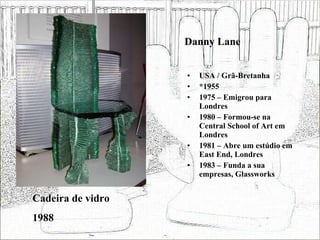 Danny Lane USA / Grã-Bretanha *1955 1975 – Emigrou para Londres 1980 – Formou-se na Central School of Art em Londres 1981 – Abre um estúdio em East End, Londres 1983 – Funda a sua empresas, Glassworks Cadeira de vidro 1988 