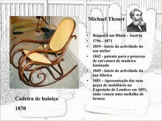 Michael Thonet Boppard am Rhein - Áustria 1796 - 1871 1819 - início da actividade do seu atelier 1842 - patente para o processo de curvatura de madeira laminada 1849 - início da actividade da sua fábrica 1851 - Apresentação das suas peças de mobiliário na Exposição de Londres em 1851, onde venceu uma medalha de bronze. Cadeira de baloiço 1870 