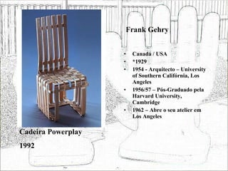 Frank Gehry Canadá / USA *1929 1954 - Arquitecto – University of Southern Califórnia, Los Angeles 1956/57 – Pós-Graduado pela Harvard University, Cambridge 1962 – Abre o seu atelier em Los Angeles Cadeira Powerplay 1992 
