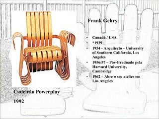 Frank Gehry Canadá / USA *1929 1954 - Arquitecto – University of Southern Califórnia, Los Angeles 1956/57 – Pós-Graduado pela Harvard University, Cambridge 1962 – Abre o seu atelier em Los Angeles Cadeirão Powerplay 1992 