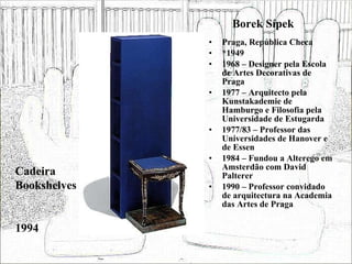 Borek Sípek Praga, República Checa *1949 1968 – Designer pela Escola de Artes Decorativas de Praga 1977 – Arquitecto pela Kunstakademie de Hamburgo e Filosofia pela Universidade de Estugarda 1977/83 – Professor das Universidades de Hanover e de Essen 1984 – Fundou a Alterego em Amsterdão com David Palterer 1990 – Professor convidado de arquitectura na Academia das Artes de Praga Cadeira Bookshelves 1994 