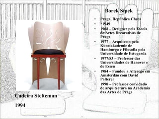 Borek Sípek Praga, República Checa *1949 1968 – Designer pela Escola de Artes Decorativas de Praga 1977 – Arquitecto pela Kunstakademie de Hamburgo e Filosofia pela Universidade de Estugarda 1977/83 – Professor das Universidades de Hanover e de Essen 1984 – Fundou a Alterego em Amsterdão com David Palterer 1990 – Professor convidado de arquitectura na Academia das Artes de Praga Cadeira Stelteman 1994 