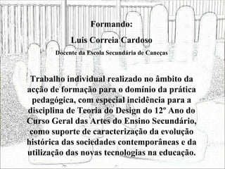 Formando: Luis Correia Cardoso Docente da Escola Secundária de Caneças Trabalho individual realizado no âmbito da acção de formação para o domínio da prática pedagógica, com especial incidência para a disciplina de Teoria do Design do 12º Ano do Curso Geral das Artes do Ensino Secundário, como suporte de caracterização da evolução histórica das sociedades contemporâneas e da utilização das novas tecnologias na educação. 