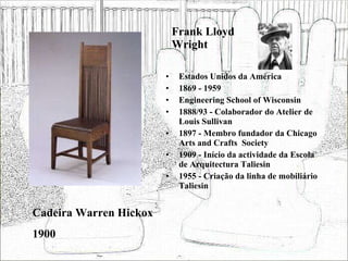 Frank Lloyd Wright Estados Unidos da América 1869 - 1959 Engineering School of Wisconsin 1888/93 - Colaborador do Atelier de Louis Sullivan 1897 - Membro fundador da Chicago Arts and Crafts  Society 1909 - Início da actividade da Escola de Arquitectura Taliesin 1955 - Criação da linha de mobiliário Taliesin Cadeira Warren Hickox 1900 