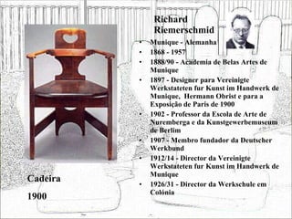 Richard Riemerschmid Munique - Alemanha 1868 - 1957 1888/90 - Academia de Belas Artes de Munique 1897 - Designer para Vereinigte Werkstateten fur Kunst im Handwerk de Munique,  Hermann Obrist e para a Exposição de Paris de 1900 1902 - Professor da Escola de Arte de Nuremberga e da Kunstgewerbemuseum de Berlim 1907 - Membro fundador da Deutscher Werkbund 1912/14 - Director da Vereinigte Werkstateten fur Kunst im Handwerk de Munique 1926/31 - Director da Werkschule em Colónia Cadeira 1900 