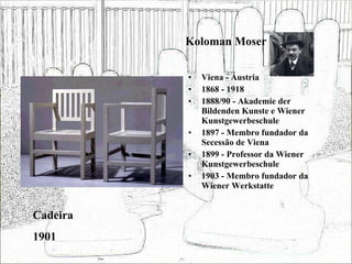 Koloman Moser Viena - Áustria 1868 - 1918 1888/90 - Akademie der Bildenden Kunste e Wiener Kunstgewerbeschule 1897 - Membro fundador da Secessão de Viena 1899 - Professor da Wiener Kunstgewerbeschule 1903 - Membro fundador da Wiener Werkstatte Cadeira 1901 