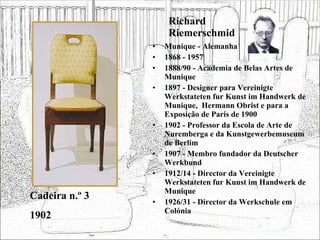 Richard Riemerschmid Munique - Alemanha 1868 - 1957 1888/90 - Academia de Belas Artes de Munique 1897 - Designer para Vereinigte Werkstateten fur Kunst im Handwerk de Munique,  Hermann Obrist e para a Exposição de Paris de 1900 1902 - Professor da Escola de Arte de Nuremberga e da Kunstgewerbemuseum de Berlim 1907 - Membro fundador da Deutscher Werkbund 1912/14 - Director da Vereinigte Werkstateten fur Kunst im Handwerk de Munique 1926/31 - Director da Werkschule em Colónia Cadeira n.º 3 1902 