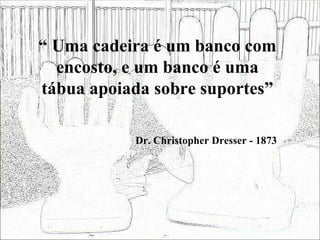 “  Uma cadeira é um banco com encosto, e um banco é uma tábua apoiada sobre suportes” Dr. Christopher Dresser - 1873 