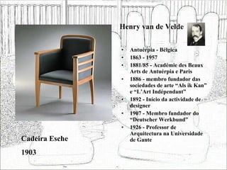 Henry van de Velde Antuérpia - Bélgica 1863 - 1957 1881/85 - Académie des Beaux Arts de Antuérpia e Paris 1886 - membro fundador das sociedades de arte “Als ik Kan” e “L’Art Indépendant” 1892 - Início da actividade de designer 1907 - Membro fundador do “Deutscher Werkbund” 1926 - Professor de Arquitectura na Universidade de Gante Cadeira Esche 1903 