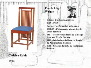Frank Lloyd Wright Estados Unidos da América 1869 - 1959 Engineering School of Wisconsin 1888/93 - Colaborador do Atelier de Louis Sullivan 1897 - Membro fundador da Chicago Arts and Crafts  Society 1909 - Início da actividade da Escola de Arquitectura Taliesin 1955 - Criação da linha de mobiliário Taliesin Cadeira Robie 1904 