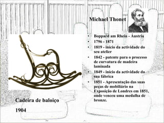 Michael Thonet Boppard am Rhein - Áustria 1796 - 1871 1819 - início da actividade do seu atelier 1842 - patente para o processo de curvatura de madeira laminada 1849 - início da actividade da sua fábrica 1851 - Apresentação das suas peças de mobiliário na Exposição de Londres em 1851, onde venceu uma medalha de bronze. Cadeira de baloiço 1904 
