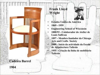 Frank Lloyd Wright Estados Unidos da América 1869 - 1959 Engineering School of Wisconsin 1888/93 - Colaborador do Atelier de Louis Sullivan 1897 - Membro fundador da Chicago Arts and Crafts  Society 1909 - Início da actividade da Escola de Arquitectura Taliesin 1955 - Criação da linha de mobiliário Taliesin Cadeira Barrel 1904 
