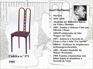Josef Hoffmann Morávia 1870 - 1956 Akademie der Bildenden Kunste em Viena e Munique 1855 - Fundou o Siebener Club com Olbrich e Moser 1896/99 colaborador de Otto Wagner em Viena 1897 - Juntou-se à Secessão de Viena e criou a Sala “Ver Sacrun” 1899/41 - Professor de Arquitectura na Kunstgewerbeschule 1903 - Membro fundador da Wiener Werkstatte 1905- Fundou a Kunstschau com Klimt depois de abandonar a Secessão de Viena Cadeira n.º 371 1905 