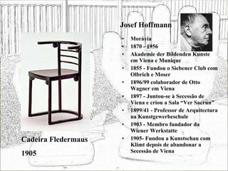Josef Hoffmann Morávia 1870 - 1956 Akademie der Bildenden Kunste em Viena e Munique 1855 - Fundou o Siebener Club com Olbrich e Moser 1896/99 colaborador de Otto Wagner em Viena 1897 - Juntou-se à Secessão de Viena e criou a Sala “Ver Sacrun” 1899/41 - Professor de Arquitectura na Kunstgewerbeschule 1903 - Membro fundador da Wiener Werkstatte 1905- Fundou a Kunstschau com Klimt depois de abandonar a Secessão de Viena Cadeira Fledermaus 1905 