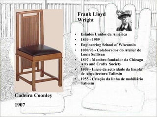 Frank Lloyd Wright Estados Unidos da América 1869 - 1959 Engineering School of Wisconsin 1888/93 - Colaborador do Atelier de Louis Sullivan 1897 - Membro fundador da Chicago Arts and Crafts  Society 1909 - Início da actividade da Escola de Arquitectura Taliesin 1955 - Criação da linha de mobiliário Taliesin Cadeira Coonley 1907 