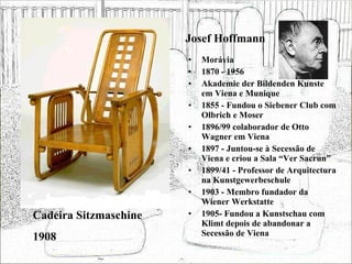 Josef Hoffmann Morávia 1870 - 1956 Akademie der Bildenden Kunste em Viena e Munique 1855 - Fundou o Siebener Club com Olbrich e Moser 1896/99 colaborador de Otto Wagner em Viena 1897 - Juntou-se à Secessão de Viena e criou a Sala “Ver Sacrun” 1899/41 - Professor de Arquitectura na Kunstgewerbeschule 1903 - Membro fundador da Wiener Werkstatte 1905- Fundou a Kunstschau com Klimt depois de abandonar a Secessão de Viena Cadeira Sitzmaschine 1908 