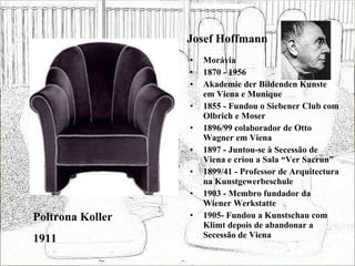 Josef Hoffmann Morávia 1870 - 1956 Akademie der Bildenden Kunste em Viena e Munique 1855 - Fundou o Siebener Club com Olbrich e Moser 1896/99 colaborador de Otto Wagner em Viena 1897 - Juntou-se à Secessão de Viena e criou a Sala “Ver Sacrun” 1899/41 - Professor de Arquitectura na Kunstgewerbeschule 1903 - Membro fundador da Wiener Werkstatte 1905- Fundou a Kunstschau com Klimt depois de abandonar a Secessão de Viena Poltrona Koller 1911 