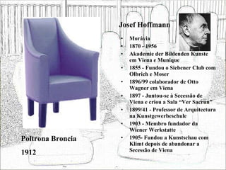 Josef Hoffmann Morávia 1870 - 1956 Akademie der Bildenden Kunste em Viena e Munique 1855 - Fundou o Siebener Club com Olbrich e Moser 1896/99 colaborador de Otto Wagner em Viena 1897 - Juntou-se à Secessão de Viena e criou a Sala “Ver Sacrun” 1899/41 - Professor de Arquitectura na Kunstgewerbeschule 1903 - Membro fundador da Wiener Werkstatte 1905- Fundou a Kunstschau com Klimt depois de abandonar a Secessão de Viena Poltrona Broncia 1912 