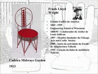 Frank Lloyd Wright Estados Unidos da América 1869 - 1959 Engineering School of Wisconsin 1888/93 - Colaborador do Atelier de Louis Sullivan 1897 - Membro fundador da Chicago Arts and Crafts  Society 1909 - Início da actividade da Escola de Arquitectura Taliesin 1955 - Criação da linha de mobiliário Taliesin Cadeira Midways Garden 1913 