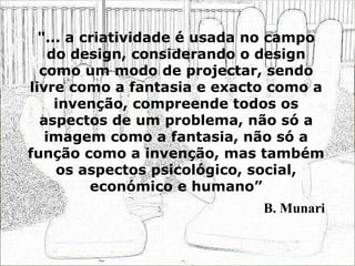 "... a criatividade é usada no campo do design, considerando o design como um modo de projectar, sendo livre como a fantasia e exacto como a invenção, compreende todos os aspectos de um problema, não só a imagem como a fantasia, não só a função como a invenção, mas também os aspectos psicológico, social, económico e humano” B. Munari 