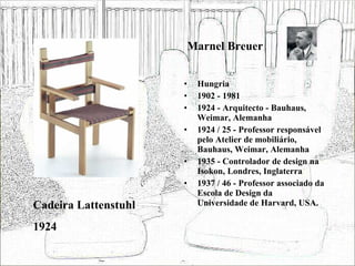Marnel Breuer Hungria 1902 - 1981 1924 - Arquitecto - Bauhaus, Weimar, Alemanha 1924 / 25 - Professor responsável pelo Atelier de mobiliário, Bauhaus, Weimar, Alemanha 1935 - Controlador de design na Isokon, Londres, Inglaterra 1937 / 46 - Professor associado da Escola de Design da Universidade de Harvard, USA. Cadeira Lattenstuhl 1924 