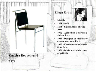 Eileen Gray Irlanda 1878 - 1976 1898 - Slade School of Fine Arts 1902 - Académies Colarossi e Julian, Paris 1919 - Designer de mobiliário e decoradora em Paris 1922 - Fundadora da Galeria Jean Désert 1926 - Inicia actividade como arquitecta Cadeira Roquebrund 1924 