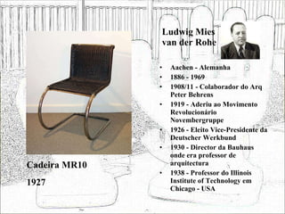 Ludwig Mies van der Rohe Aachen - Alemanha 1886 - 1969 1908/11 - Colaborador do Arq Peter Behrens 1919 - Aderiu ao Movimento Revolucionário Novembergruppe 1926 - Eleito Vice-Presidente da Deutscher Werkbund 1930 - Director da Bauhaus onde era professor de arquitectura 1938 - Professor do Illinois Institute of Technology em Chicago - USA Cadeira MR10 1927 